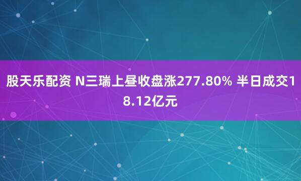股天乐配资 N三瑞上昼收盘涨277.80% 半日成交18.12亿元