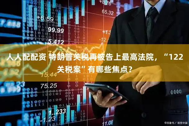 人人配配资 特朗普关税再被告上最高法院，“122关税案”有哪些焦点？