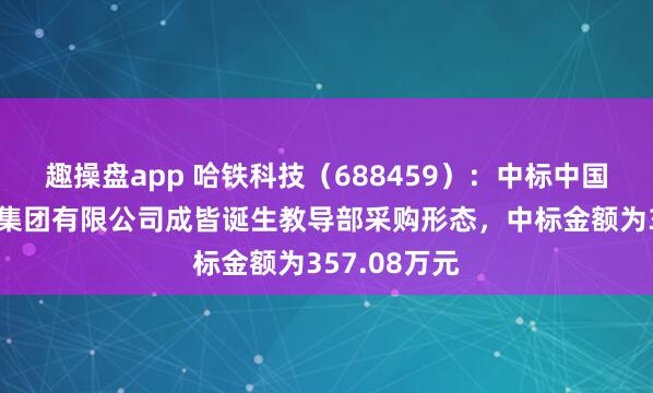 趣操盘app 哈铁科技（688459）：中标中国铁路成皆局集团有限公司成皆诞生教导部采购形态，中标金额为357.08万元