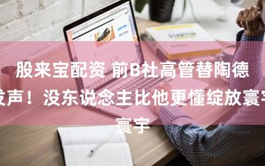股来宝配资 前B社高管替陶德发声!没东说念主比他更懂绽放寰宇