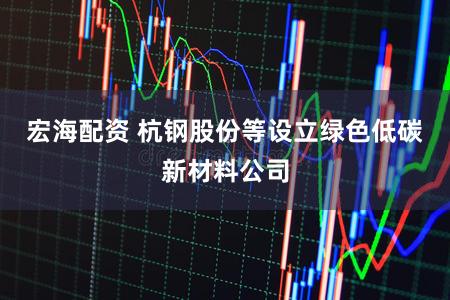 宏海配资 杭钢股份等设立绿色低碳新材料公司