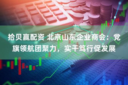 拾贝赢配资 北京山东企业商会：党旗领航团聚力，实干笃行促发展