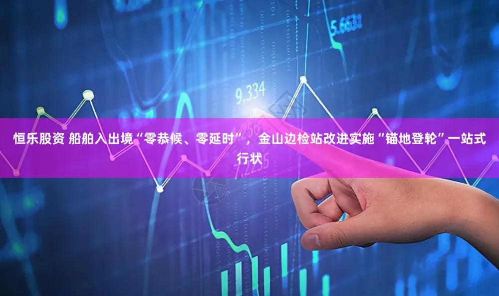 恒乐股资 船舶入出境“零恭候、零延时”,金山边检站改进实施“锚地登轮”一站式行状