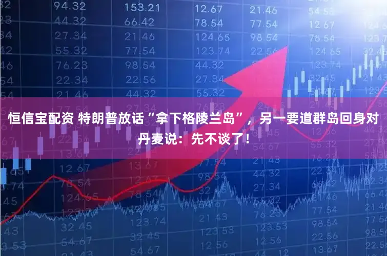 恒信宝配资 特朗普放话“拿下格陵兰岛”，另一要道群岛回身对丹麦说：先不谈了！