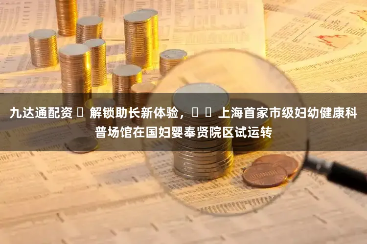 九达通配资 ​解锁助长新体验，​​上海首家市级妇幼健康科普场馆在国妇婴奉贤院区试运转