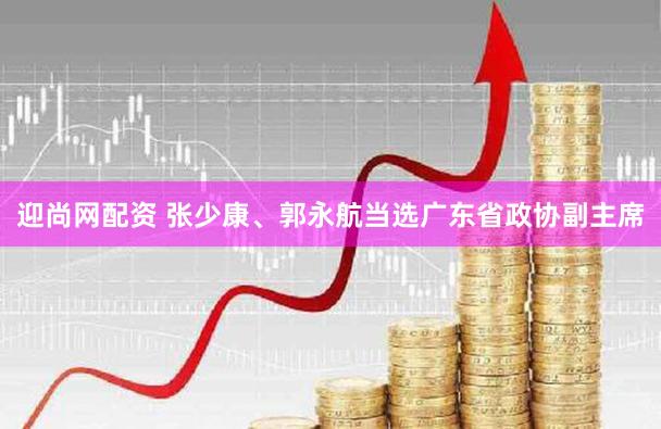 迎尚网配资 张少康、郭永航当选广东省政协副主席