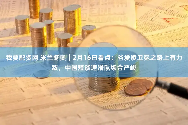 我要配资网 米兰冬奥|2月16日看点:谷爱凌卫冕之路上有力敌,中国短谈速滑队场合严峻