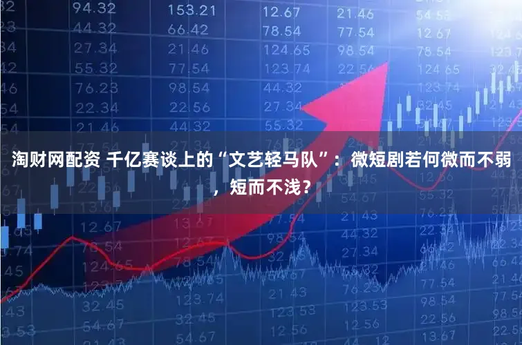 淘财网配资 千亿赛谈上的“文艺轻马队”:微短剧若何微而不弱,短而不浅?