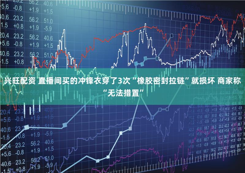 兴旺配资 直播间买的冲锋衣穿了3次“橡胶密封拉链”就损坏 商家称“无法措置”