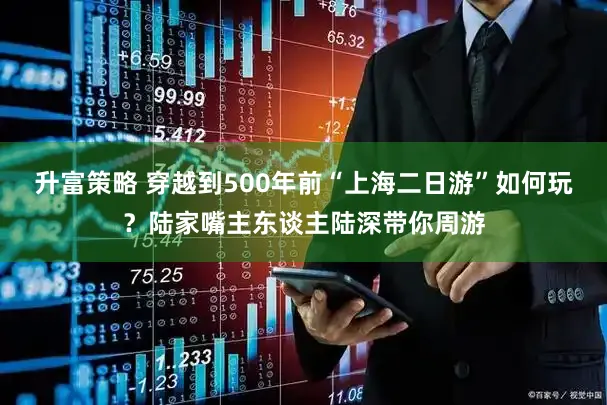 升富策略 穿越到500年前“上海二日游”如何玩?陆家嘴主东谈主陆深带你周游