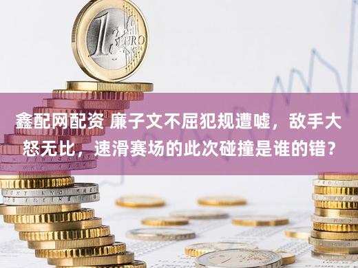 鑫配网配资 廉子文不屈犯规遭嘘，敌手大怒无比，速滑赛场的此次碰撞是谁的错？