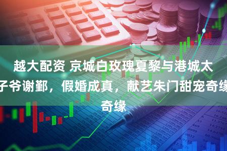 越大配资 京城白玫瑰夏黎与港城太子爷谢鄞,假婚成真,献艺朱门甜宠奇缘