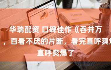 华瑞配资 口碑佳作《吞并万族》，百看不厌的片断，看完直呼爽爆了