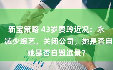 新宝策略 43岁贾玲近况：永别春晚、减少综艺，关闭公司，她是否自毁远景？