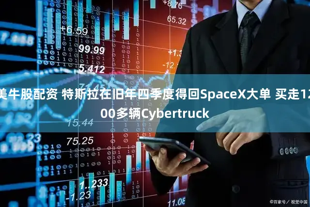 美牛股配资 特斯拉在旧年四季度得回SpaceX大单 买走1200多辆Cybertruck
