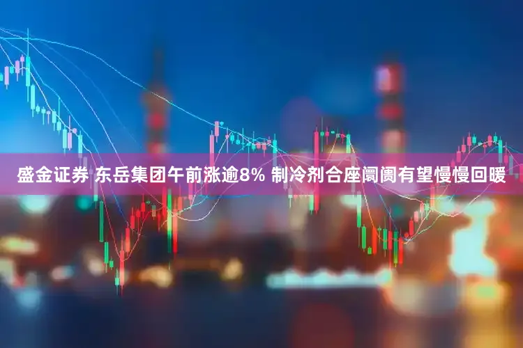 盛金证券 东岳集团午前涨逾8% 制冷剂合座阛阓有望慢慢回暖