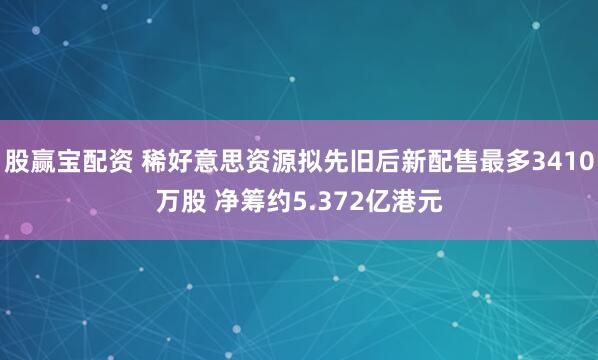 股赢宝配资 稀好意思资源拟先旧后新配售最多3410万股 净筹约5.372亿港元