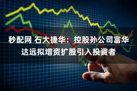 秒配网 石大捷华：控股孙公司富华达远拟增资扩股引入投资者