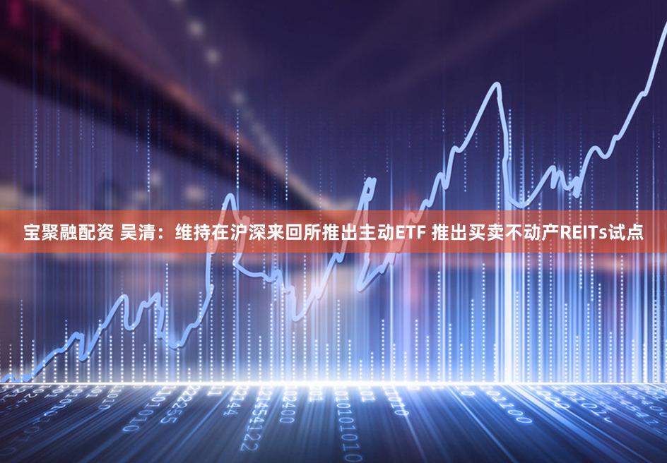 宝聚融配资 吴清：维持在沪深来回所推出主动ETF 推出买卖不动产REITs试点