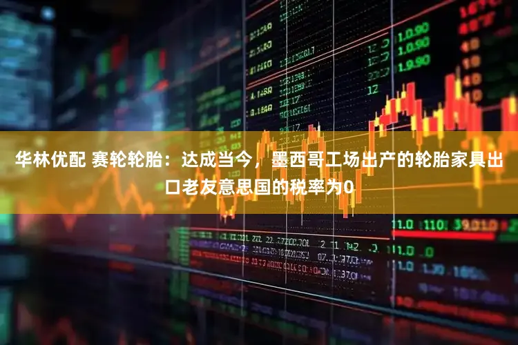 华林优配 赛轮轮胎:达成当今,墨西哥工场出产的轮胎家具出口老友意思国的税率为0